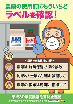 【平成30年度農薬危害防止運動】農薬の使用前にもういちどラベルを確認！～農薬の安全使用の川柳～（１ ）農薬は　施錠保管で　防ぐ誤飲　（２）約束ね！　土壌くん蒸は　被覆して　（３）農薬の　散布の周囲に　配慮して　農林水産省・厚生労働省・環境省・都道府県共催